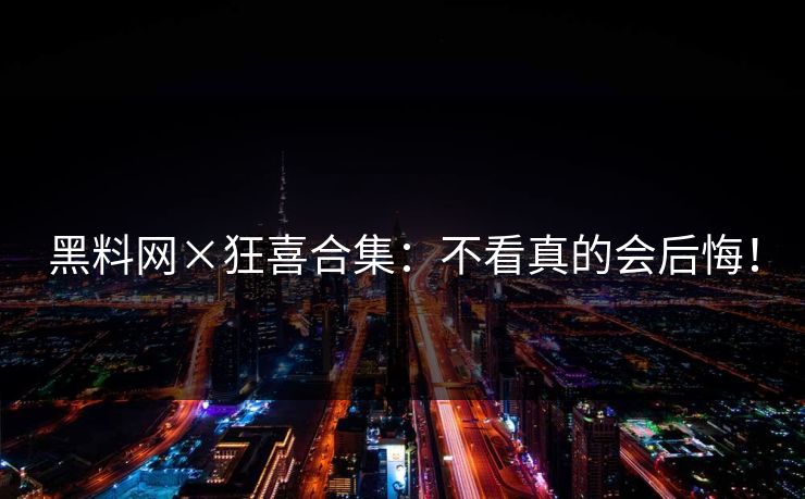 黑料网×狂喜合集：不看真的会后悔！