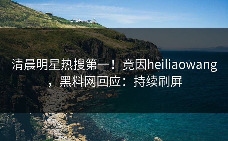 清晨明星热搜第一！竟因heiliaowang，黑料网回应：持续刷屏