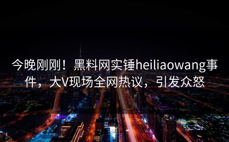 今晚刚刚！黑料网实锤heiliaowang事件，大V现场全网热议，引发众怒