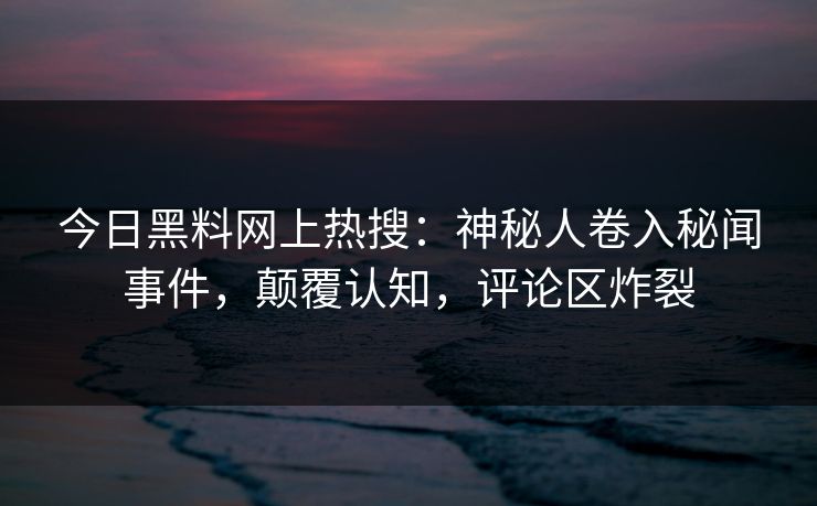 今日黑料网上热搜：神秘人卷入秘闻事件，颠覆认知，评论区炸裂