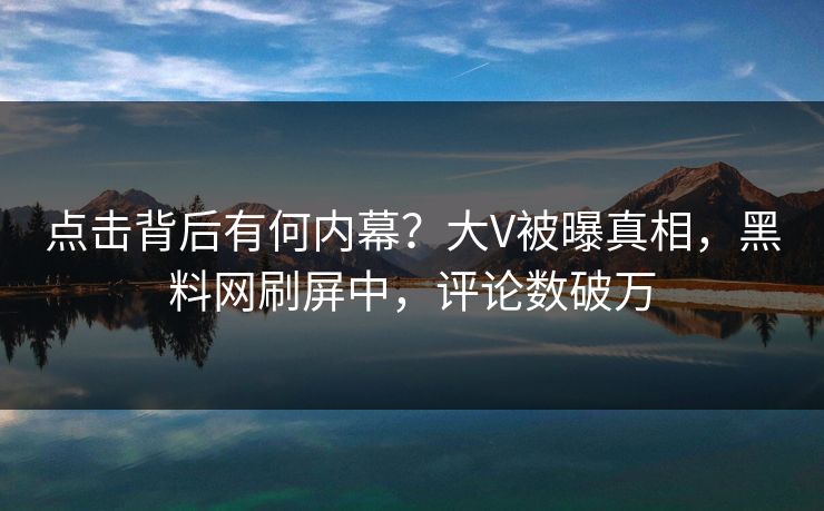 点击背后有何内幕？大V被曝真相，黑料网刷屏中，评论数破万