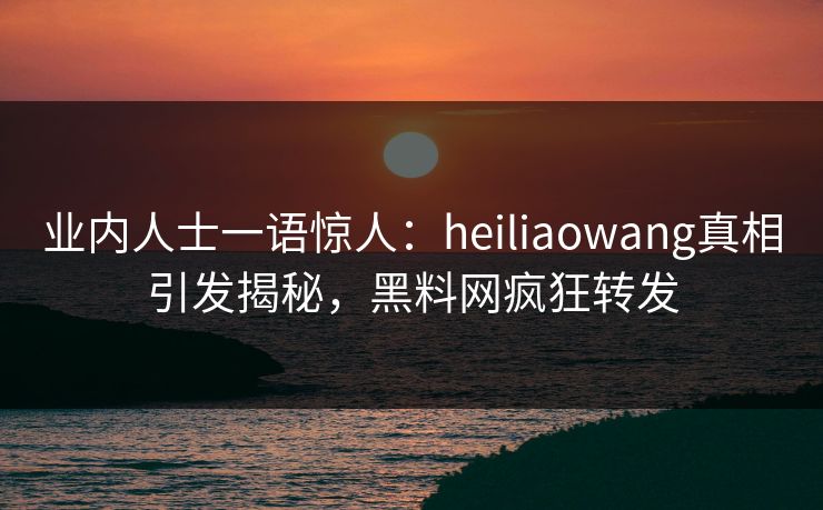 业内人士一语惊人：heiliaowang真相引发揭秘，黑料网疯狂转发