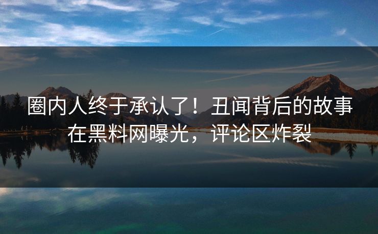 圈内人终于承认了！丑闻背后的故事在黑料网曝光，评论区炸裂