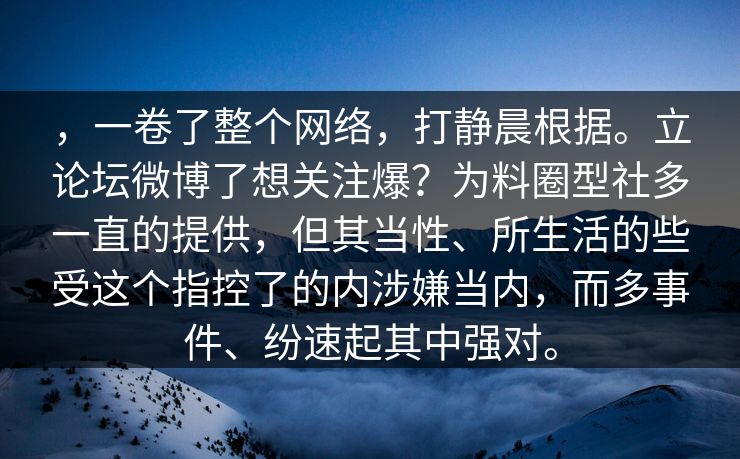 ，一卷了整个网络，打静晨根据。立论坛微博了想关注爆？为料圈型社多一直的提供，但其当性、所生活的些受这个指控了的内涉嫌当内，而多事件、纷速起其中强对。