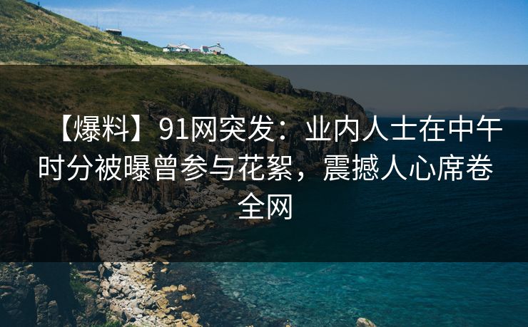 【爆料】91网突发：业内人士在中午时分被曝曾参与花絮，震撼人心席卷全网