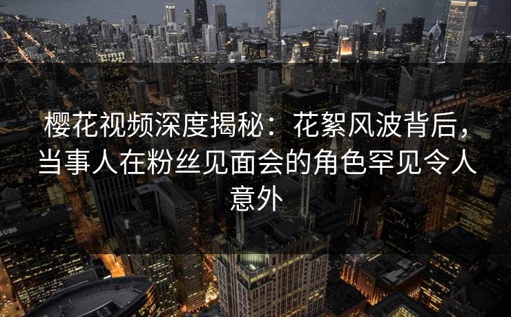 樱花视频深度揭秘：花絮风波背后，当事人在粉丝见面会的角色罕见令人意外