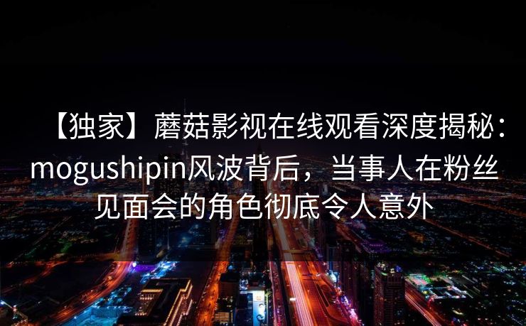 【独家】蘑菇影视在线观看深度揭秘：mogushipin风波背后，当事人在粉丝见面会的角色彻底令人意外