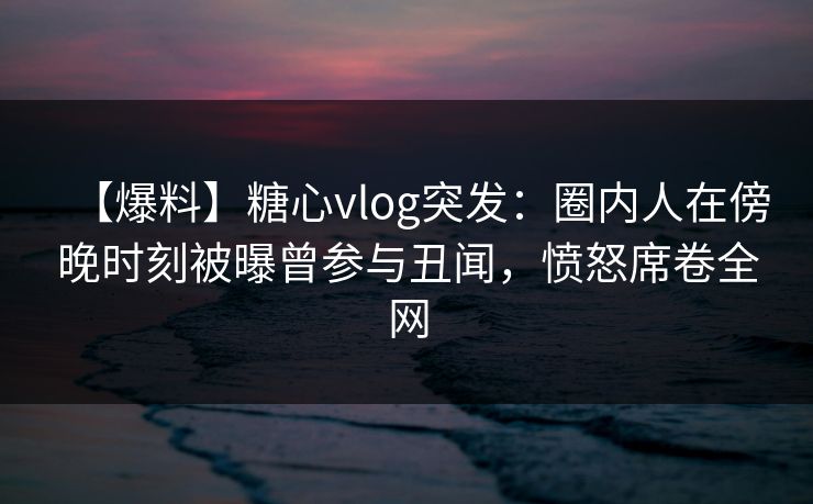 【爆料】糖心vlog突发：圈内人在傍晚时刻被曝曾参与丑闻，愤怒席卷全网