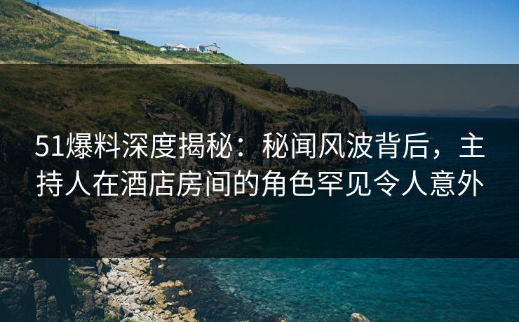 51爆料深度揭秘：秘闻风波背后，主持人在酒店房间的角色罕见令人意外