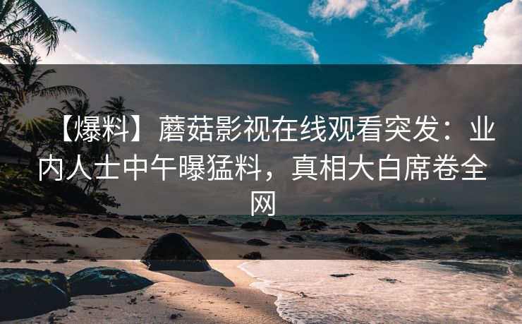 【爆料】蘑菇影视在线观看突发：业内人士中午曝猛料，真相大白席卷全网