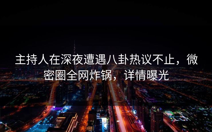 主持人在深夜遭遇八卦热议不止，微密圈全网炸锅，详情曝光