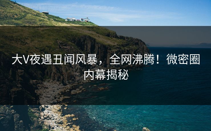 大V夜遇丑闻风暴，全网沸腾！微密圈内幕揭秘