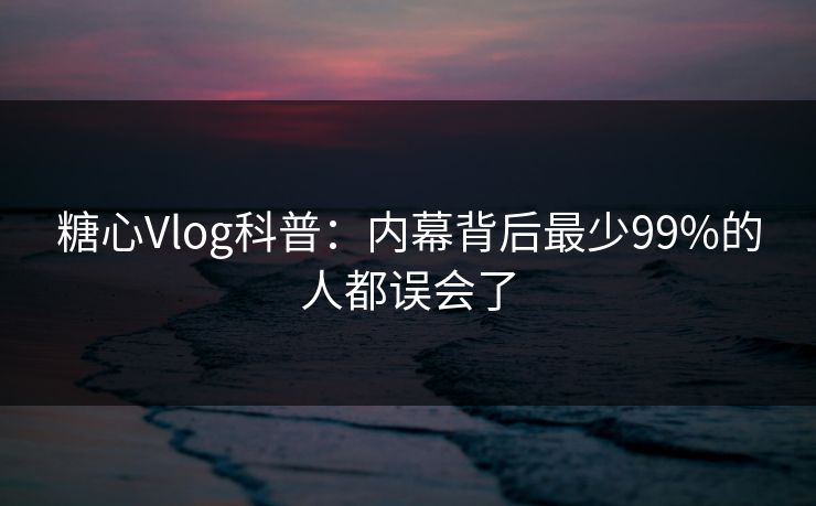 糖心Vlog科普：内幕背后最少99%的人都误会了