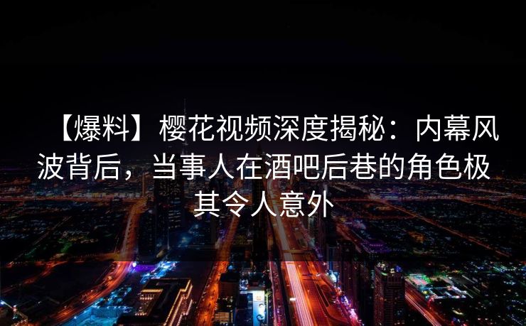 【爆料】樱花视频深度揭秘：内幕风波背后，当事人在酒吧后巷的角色极其令人意外