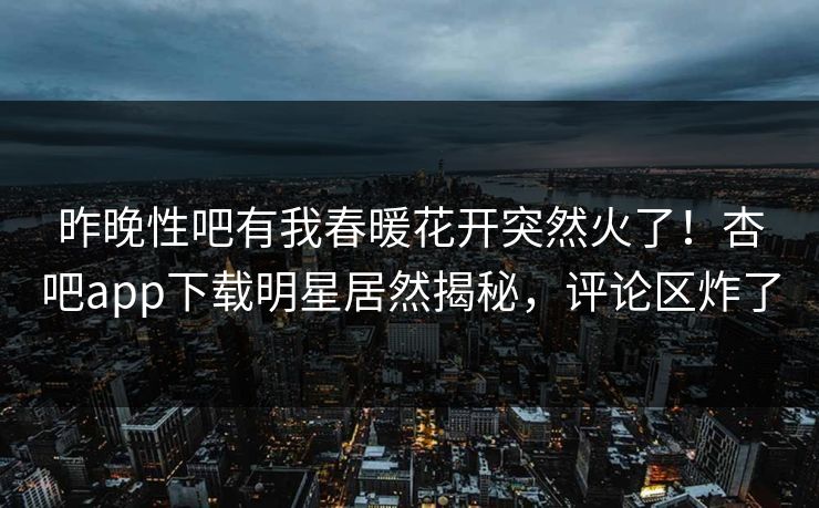 昨晚性吧有我春暖花开突然火了！杏吧app下载明星居然揭秘，评论区炸了