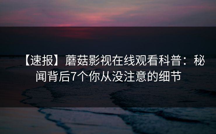 【速报】蘑菇影视在线观看科普：秘闻背后7个你从没注意的细节