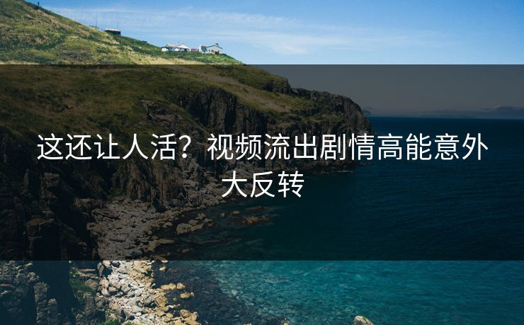 这还让人活？视频流出剧情高能意外大反转