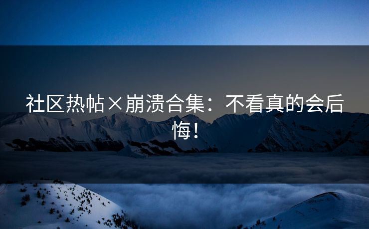 社区热帖×崩溃合集：不看真的会后悔！