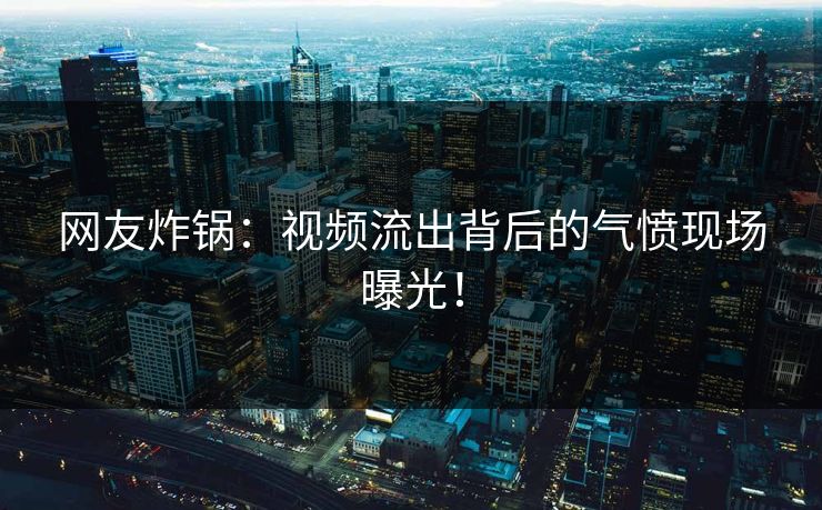 网友炸锅：视频流出背后的气愤现场曝光！