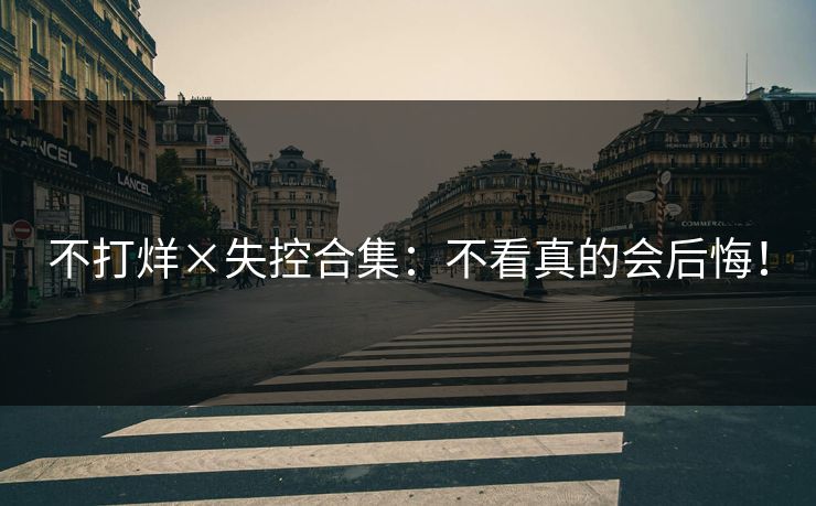 不打烊×失控合集：不看真的会后悔！