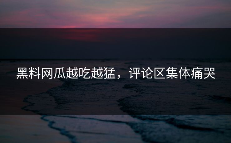 黑料网瓜越吃越猛，评论区集体痛哭
