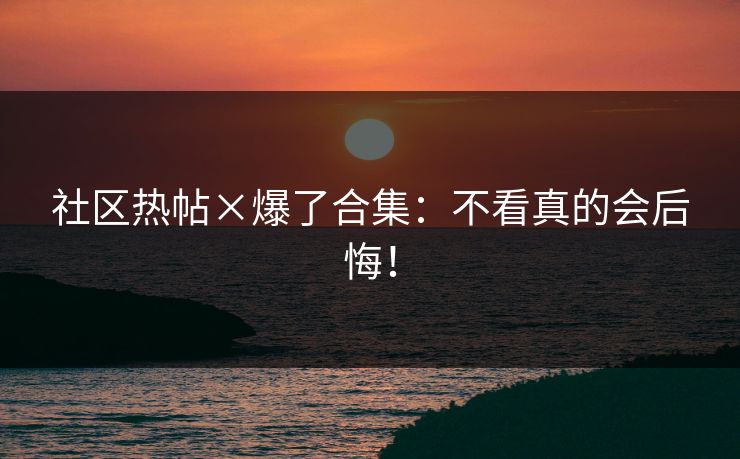 社区热帖×爆了合集：不看真的会后悔！