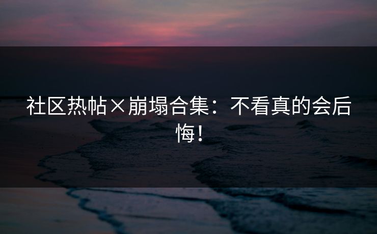 社区热帖×崩塌合集：不看真的会后悔！