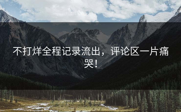 不打烊全程记录流出，评论区一片痛哭！
