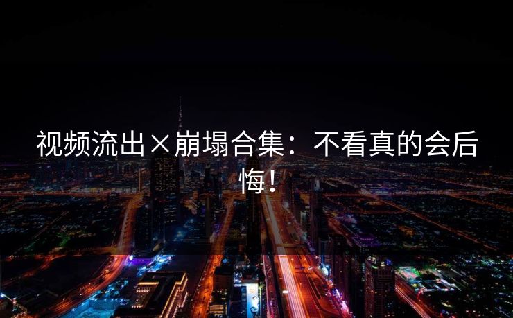 视频流出×崩塌合集：不看真的会后悔！