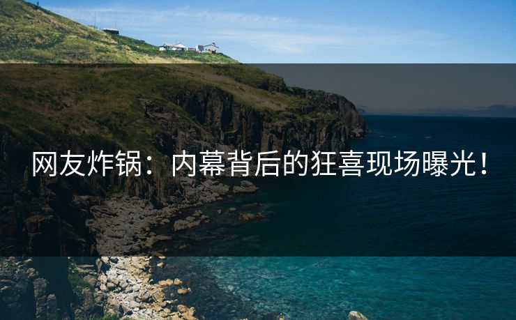 网友炸锅：内幕背后的狂喜现场曝光！