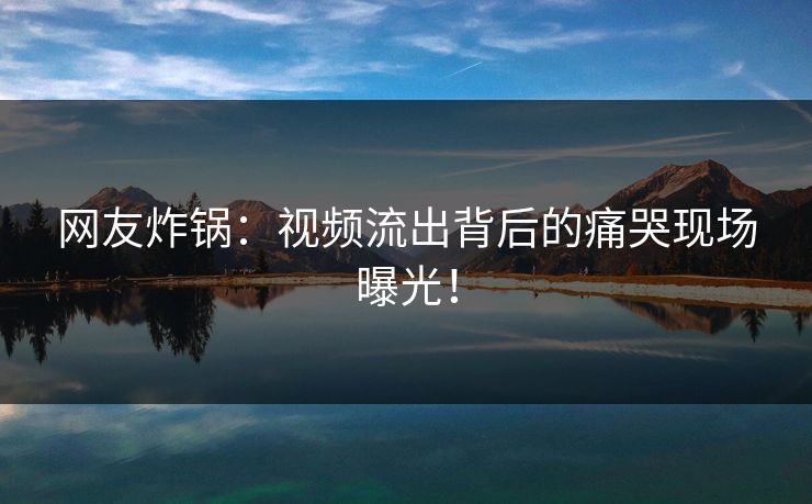 网友炸锅：视频流出背后的痛哭现场曝光！