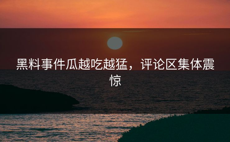 黑料事件瓜越吃越猛，评论区集体震惊
