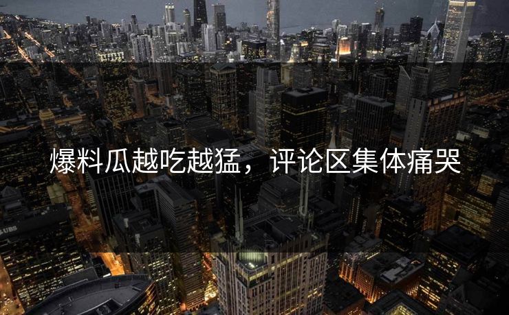 爆料瓜越吃越猛，评论区集体痛哭