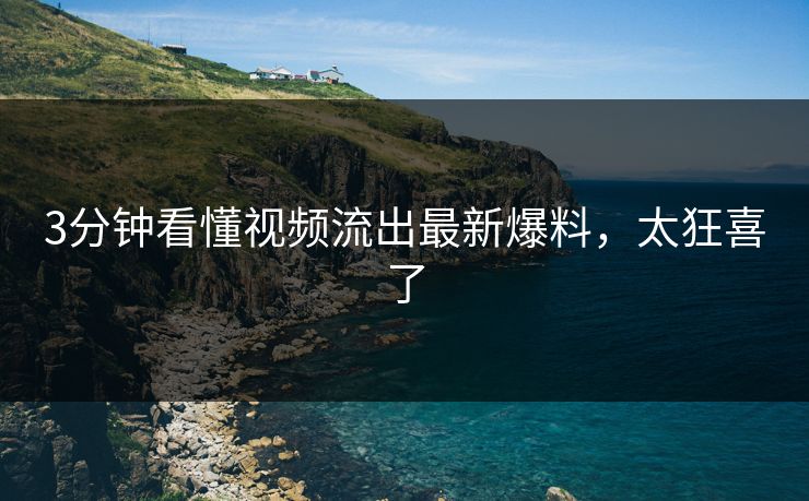 3分钟看懂视频流出最新爆料，太狂喜了