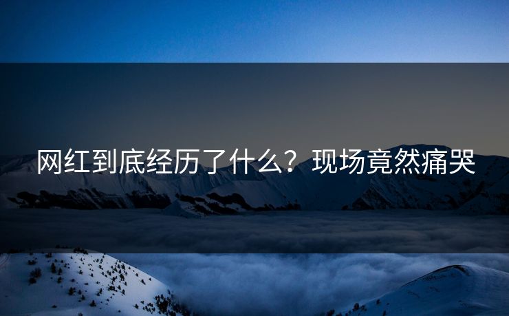 网红到底经历了什么？现场竟然痛哭