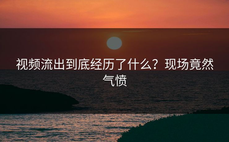 视频流出到底经历了什么？现场竟然气愤