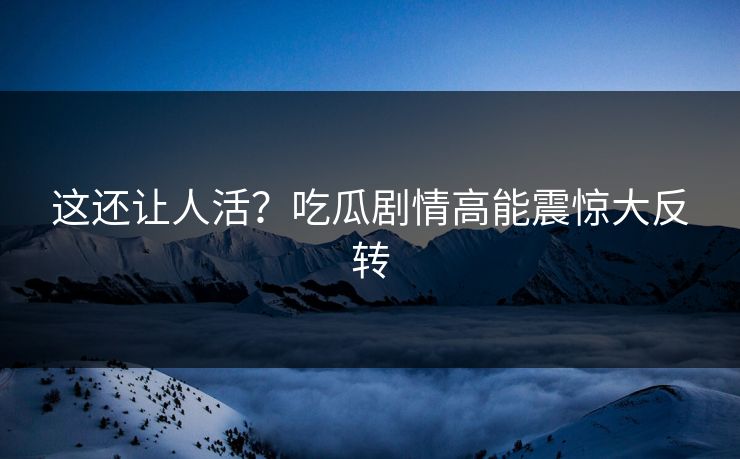 这还让人活？吃瓜剧情高能震惊大反转