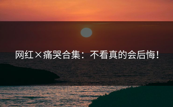网红×痛哭合集：不看真的会后悔！
