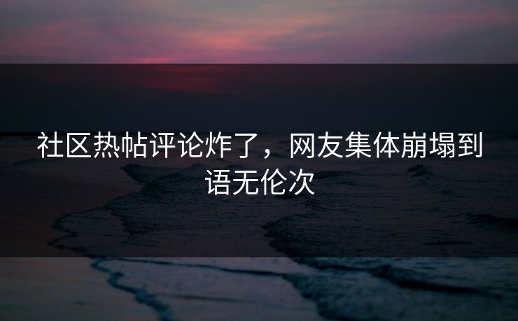 社区热帖评论炸了，网友集体崩塌到语无伦次