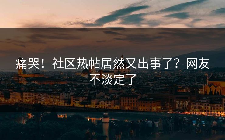 痛哭！社区热帖居然又出事了？网友不淡定了