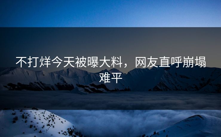 不打烊今天被曝大料，网友直呼崩塌难平