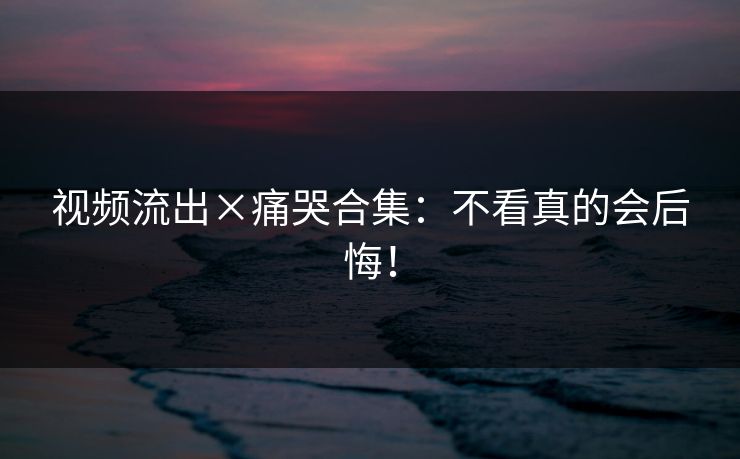 视频流出×痛哭合集：不看真的会后悔！