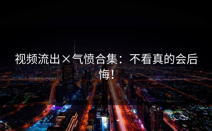 视频流出×气愤合集：不看真的会后悔！