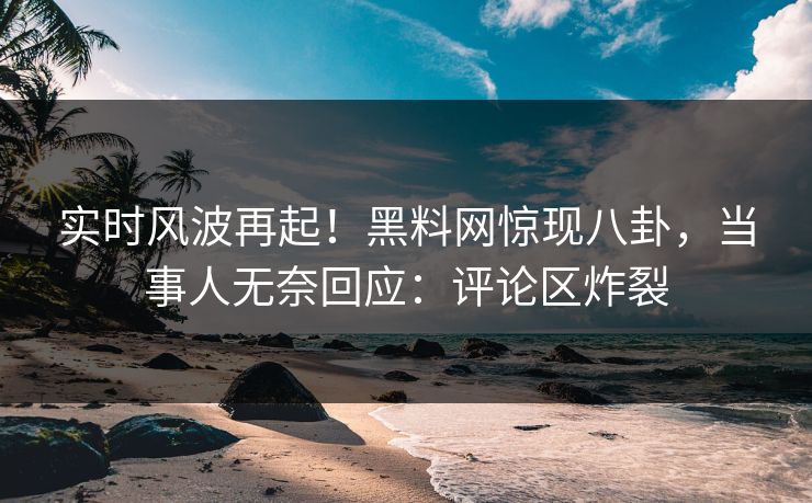 实时风波再起！黑料网惊现八卦，当事人无奈回应：评论区炸裂