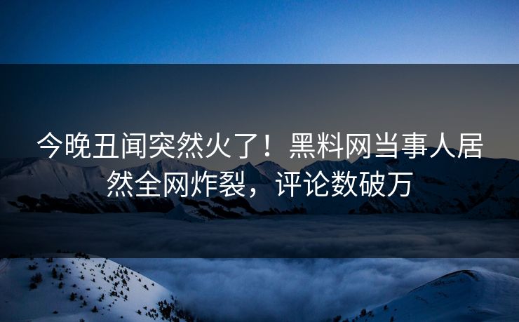 今晚丑闻突然火了！黑料网当事人居然全网炸裂，评论数破万