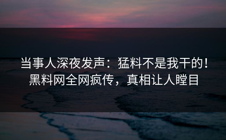 当事人深夜发声：猛料不是我干的！黑料网全网疯传，真相让人瞠目