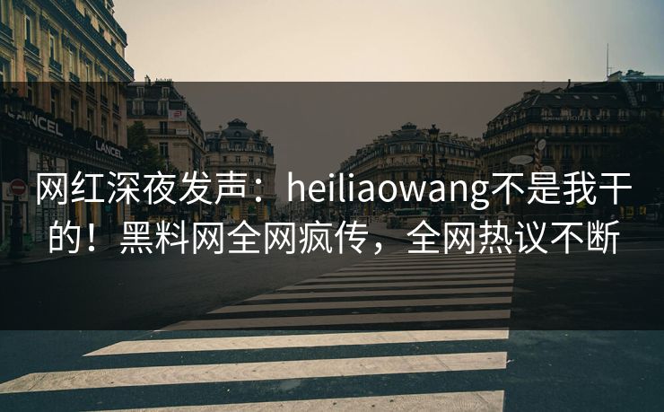网红深夜发声：heiliaowang不是我干的！黑料网全网疯传，全网热议不断