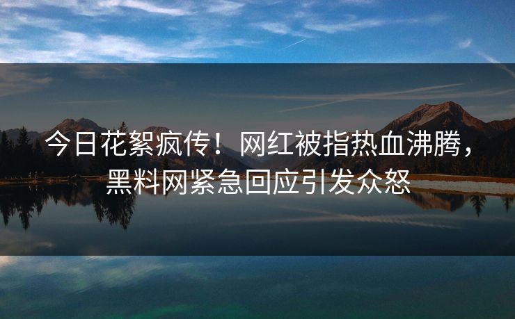 今日花絮疯传！网红被指热血沸腾，黑料网紧急回应引发众怒