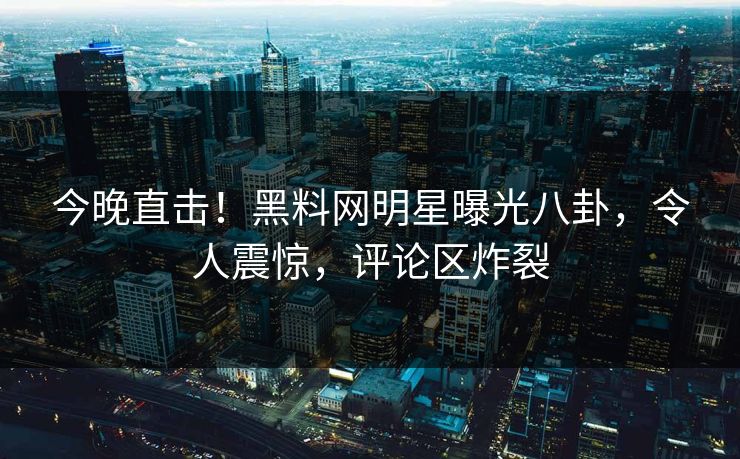 今晚直击！黑料网明星曝光八卦，令人震惊，评论区炸裂
