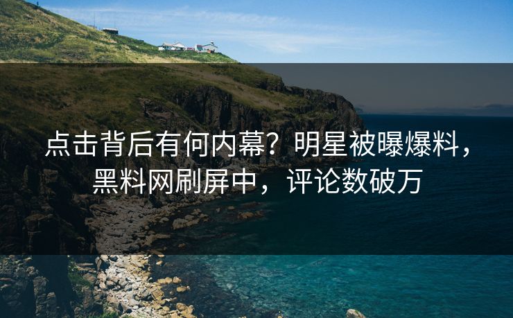 点击背后有何内幕？明星被曝爆料，黑料网刷屏中，评论数破万